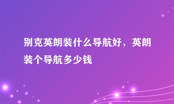 别克英朗装什么导航好，英朗装个导航多少钱