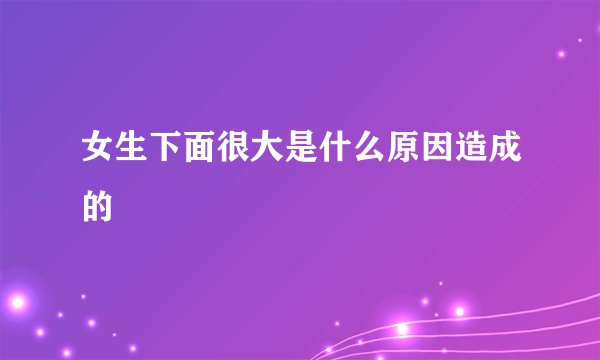 女生下面很大是什么原因造成的