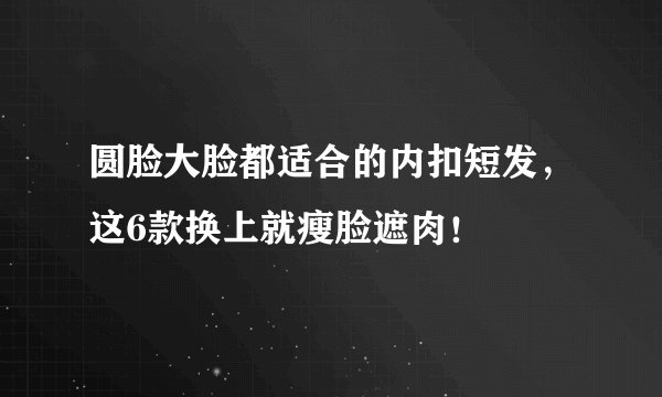 圆脸大脸都适合的内扣短发，这6款换上就瘦脸遮肉！
