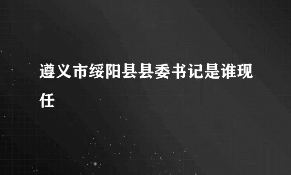 遵义市绥阳县县委书记是谁现任
