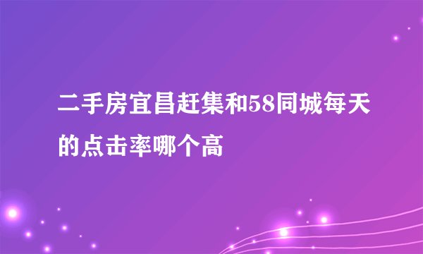 二手房宜昌赶集和58同城每天的点击率哪个高