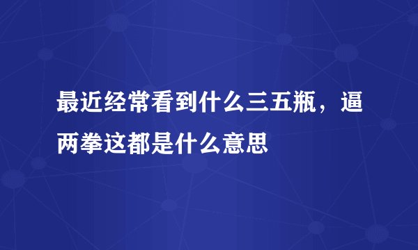 最近经常看到什么三五瓶，逼两拳这都是什么意思