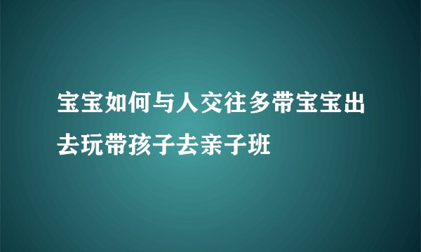 宝宝如何与人交往多带宝宝出去玩带孩子去亲子班