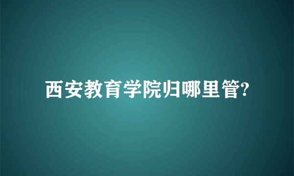 西安教育学院归哪里管?