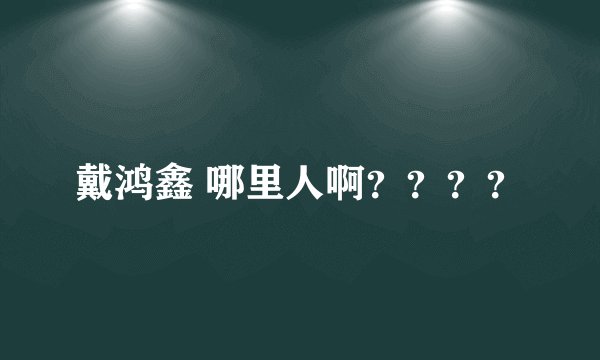 戴鸿鑫 哪里人啊？？？？