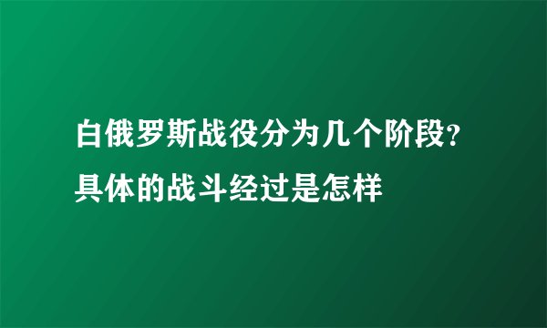 白俄罗斯战役分为几个阶段？具体的战斗经过是怎样
