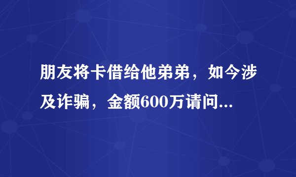 朋友将卡借给他弟弟,如今涉及诈骗,金额600万请问我朋友应该承担什么责任