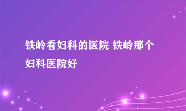 铁岭看妇科的医院 铁岭那个妇科医院好