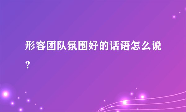 形容团队氛围好的话语怎么说？