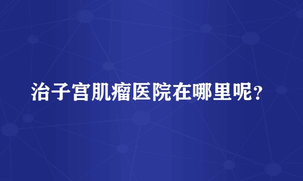 治子宫肌瘤医院在哪里呢？