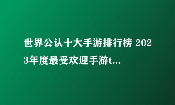 世界公认十大手游排行榜 2023年度最受欢迎手游top10