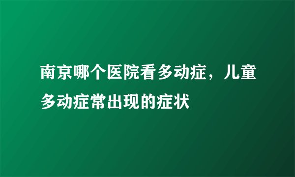 南京哪个医院看多动症,儿童多动症常出现的症状
