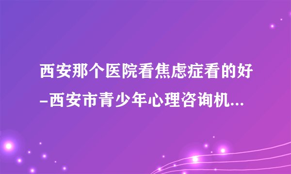 西安那个医院看焦虑症看的好-西安市青少年心理咨询机构-[西安正规焦虑症医院排名]