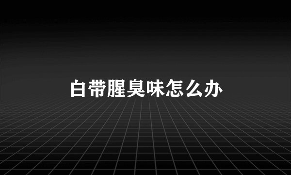 白带腥臭味怎么办