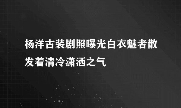 杨洋古装剧照曝光白衣魅者散发着清冷潇洒之气