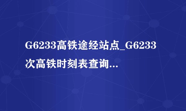 G6233高铁途经站点_G6233次高铁时刻表查询_G6233次高铁停运最新消息