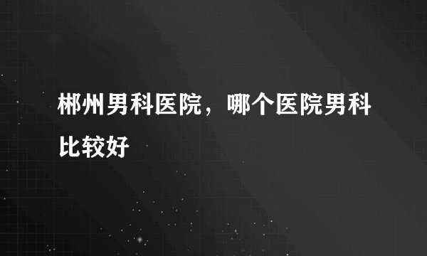 郴州男科医院，哪个医院男科比较好