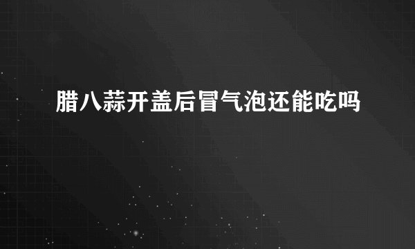 腊八蒜开盖后冒气泡还能吃吗