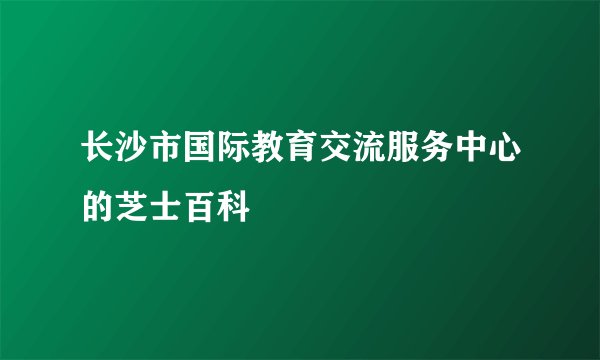 长沙市国际教育交流服务中心的芝士百科