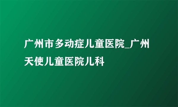 广州市多动症儿童医院_广州天使儿童医院儿科