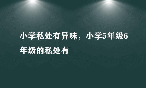 小学私处有异味，小学5年级6年级的私处有