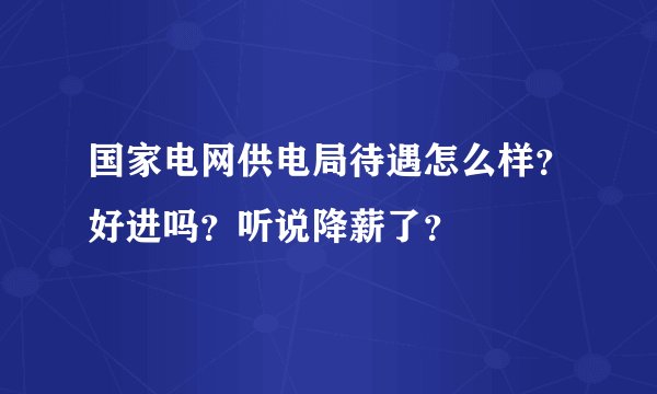 国家电网供电局待遇怎么样？好进吗？听说降薪了？