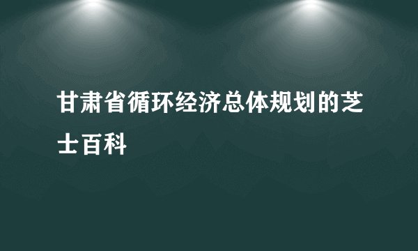 甘肃省循环经济总体规划的芝士百科