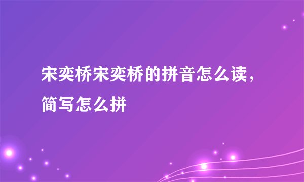 宋奕桥宋奕桥的拼音怎么读，简写怎么拼