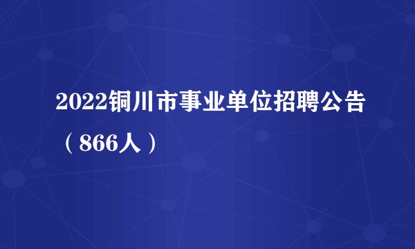 2022铜川市事业单位招聘公告（866人）