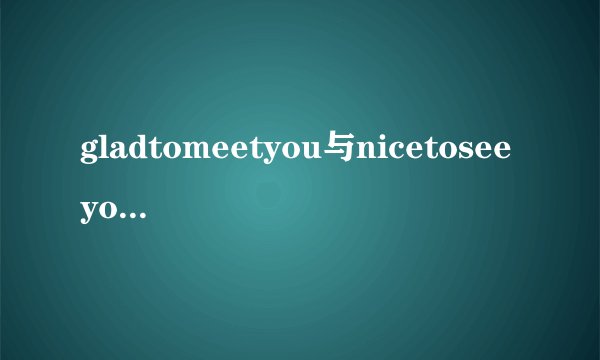 gladtomeetyou与nicetoseeyou的意义和用法分别有什么区别