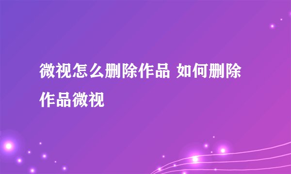 微视怎么删除作品 如何删除作品微视