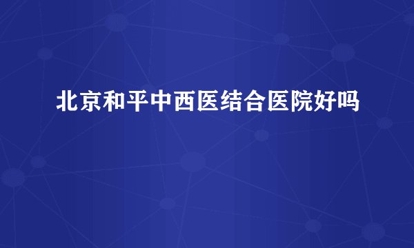 北京和平中西医结合医院好吗