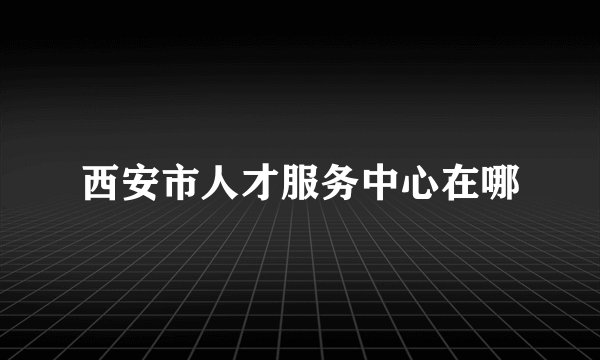 西安市人才服务中心在哪