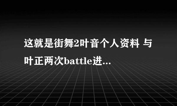 这就是街舞2叶音个人资料 与叶正两次battle进修楼梯战队
