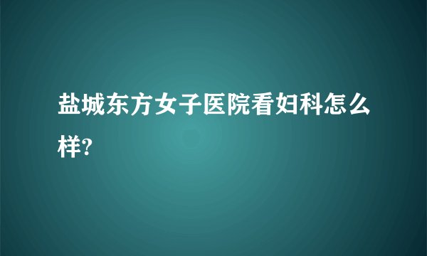 盐城东方女子医院看妇科怎么样?