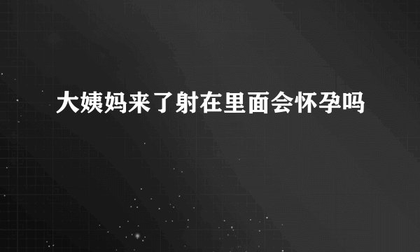 大姨妈来了射在里面会怀孕吗