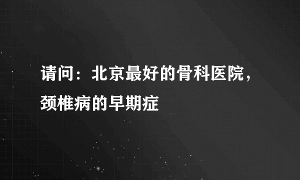 请问：北京最好的骨科医院，颈椎病的早期症