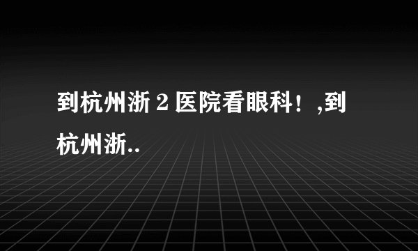 到杭州浙２医院看眼科！,到杭州浙..