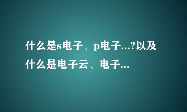 什么是s电子、p电子...?以及什么是电子云、电子亚层.请作详细易懂介绍.谢谢