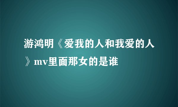 游鸿明《爱我的人和我爱的人》mv里面那女的是谁