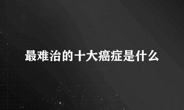 最难治的十大癌症是什么
