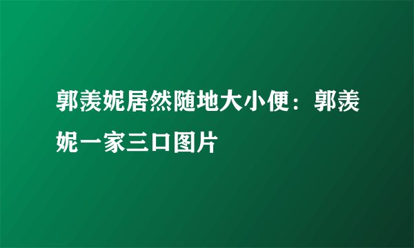 郭羡妮居然随地大小便：郭羡妮一家三口图片