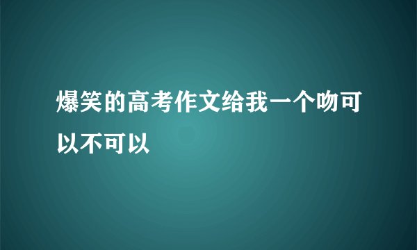 爆笑的高考作文给我一个吻可以不可以