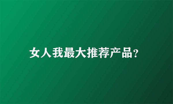 女人我最大推荐产品？