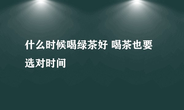什么时候喝绿茶好 喝茶也要选对时间