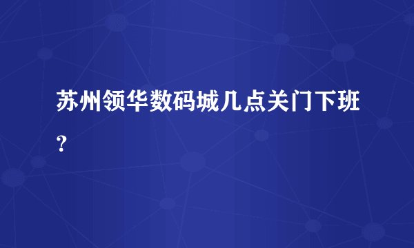 苏州领华数码城几点关门下班？