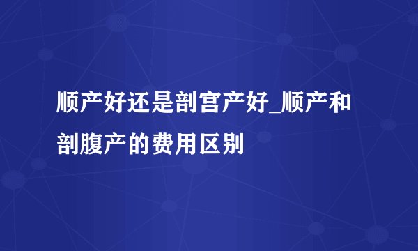 顺产好还是剖宫产好_顺产和剖腹产的费用区别