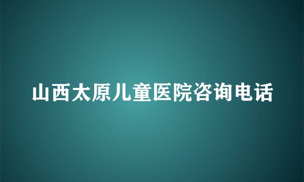 山西太原儿童医院咨询电话