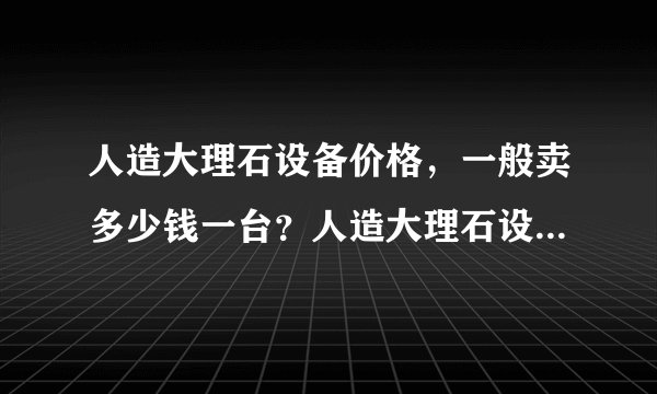 人造大理石设备价格，一般卖多少钱一台？人造大理石设备详细技术参数介绍？人造大理石设备厂家推荐一些？