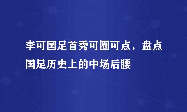 李可国足首秀可圈可点,盘点国足历史上的中场后腰